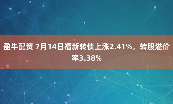 盈牛配资 7月14日福新转债上涨2.41%，转股溢价率3.38%