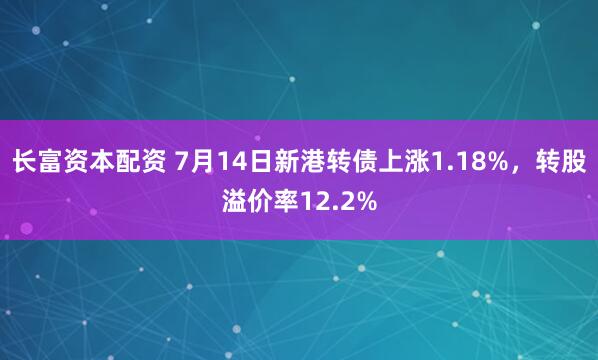 长富资本配资 7月14日新港转债上涨1.18%，转股溢价率12.2%