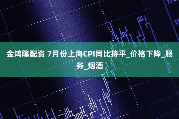 金鸿隆配资 7月份上海CPI同比持平_价格下降_服务_烟酒